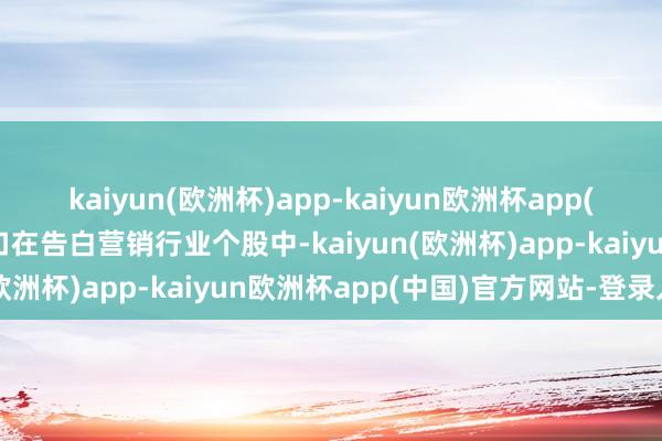 kaiyun(欧洲杯)app-kaiyun欧洲杯app(中国)官方网站-登录入口在告白营销行业个股中-kaiyun(欧洲杯)app-kaiyun欧洲杯app(中国)官方网站-登录入口