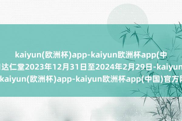 kaiyun(欧洲杯)app-kaiyun欧洲杯app(中国)官方网站-登录入口达仁堂2023年12月31日至2024年2月29日-kaiyun(欧洲杯)app-kaiyun欧洲杯app(中国)官方网站-登录入口