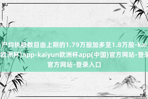 户均执股数目由上期的1.79万股加多至1.8万股-kaiyun(欧洲杯)app-kaiyun欧洲杯app(中国)官方网站-登录入口