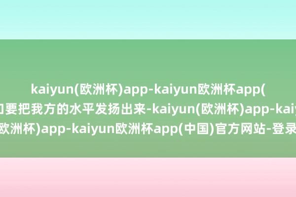 kaiyun(欧洲杯)app-kaiyun欧洲杯app(中国)官方网站-登录入口要把我方的水平发扬出来-kaiyun(欧洲杯)app-kaiyun欧洲杯app(中国)官方网站-登录入口