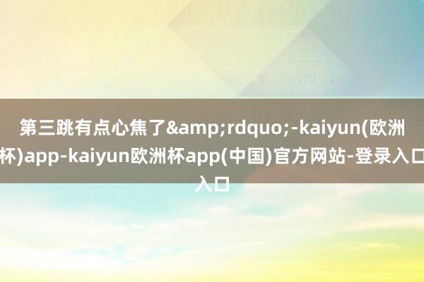 第三跳有点心焦了&rdquo;-kaiyun(欧洲杯)app-kaiyun欧洲杯app(中国)官方网站-登录入口