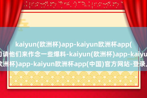 kaiyun(欧洲杯)app-kaiyun欧洲杯app(中国)官方网站-登录入口请他们来作念一些爆料-kaiyun(欧洲杯)app-kaiyun欧洲杯app(中国)官方网站-登录入口