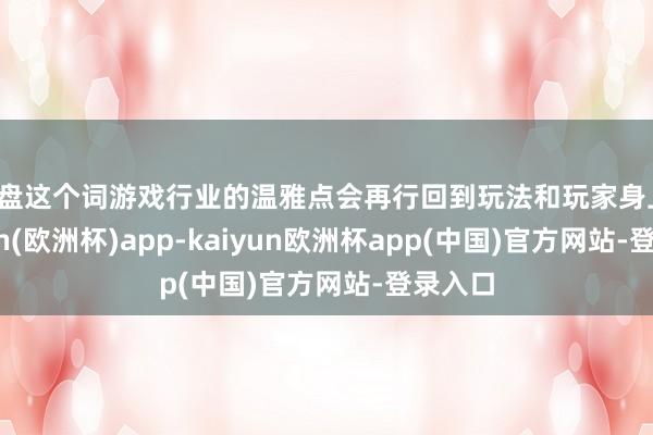 通盘这个词游戏行业的温雅点会再行回到玩法和玩家身上-kaiyun(欧洲杯)app-kaiyun欧洲杯app(中国)官方网站-登录入口