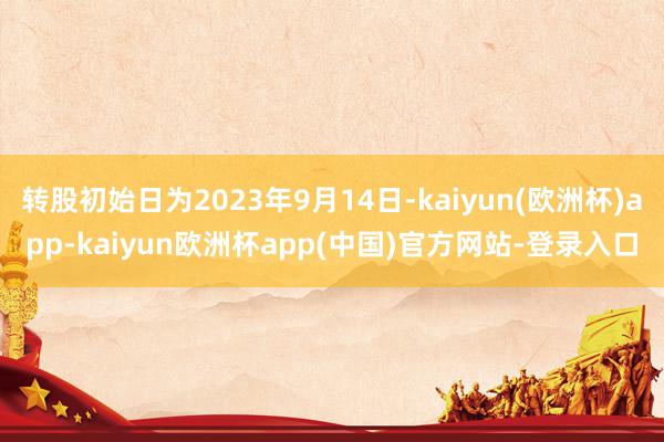 转股初始日为2023年9月14日-kaiyun(欧洲杯)app-kaiyun欧洲杯app(中国)官方网站-登录入口