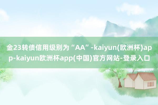 金23转债信用级别为“AA”-kaiyun(欧洲杯)app-kaiyun欧洲杯app(中国)官方网站-登录入口