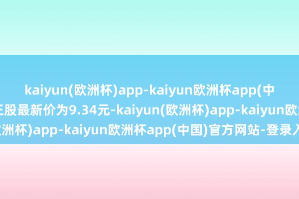 kaiyun(欧洲杯)app-kaiyun欧洲杯app(中国)官方网站-登录入口正股最新价为9.34元-kaiyun(欧洲杯)app-kaiyun欧洲杯app(中国)官方网站-登录入口