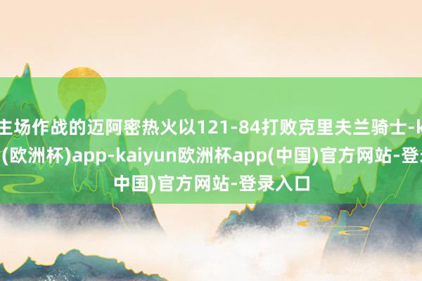 主场作战的迈阿密热火以121-84打败克里夫兰骑士-kaiyun(欧洲杯)app-kaiyun欧洲杯app(中国)官方网站-登录入口