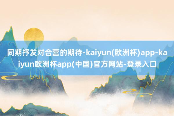 同期抒发对合营的期待-kaiyun(欧洲杯)app-kaiyun欧洲杯app(中国)官方网站-登录入口