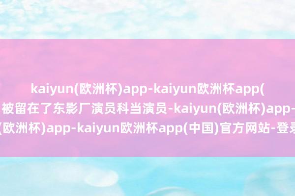 kaiyun(欧洲杯)app-kaiyun欧洲杯app(中国)官方网站-登录入口被留在了东影厂演员科当演员-kaiyun(欧洲杯)app-kaiyun欧洲杯app(中国)官方网站-登录入口