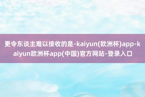 更令东谈主难以接收的是-kaiyun(欧洲杯)app-kaiyun欧洲杯app(中国)官方网站-登录入口