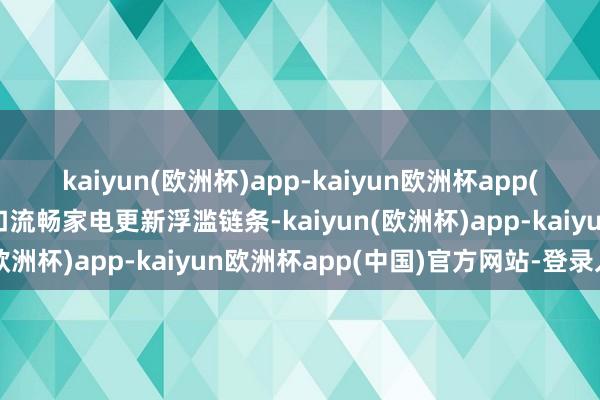 kaiyun(欧洲杯)app-kaiyun欧洲杯app(中国)官方网站-登录入口流畅家电更新浮滥链条-kaiyun(欧洲杯)app-kaiyun欧洲杯app(中国)官方网站-登录入口