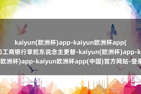 kaiyun(欧洲杯)app-kaiyun欧洲杯app(中国)官方网站-登录入口工商银行掌舵东说念主更替-kaiyun(欧洲杯)app-kaiyun欧洲杯app(中国)官方网站-登录入口