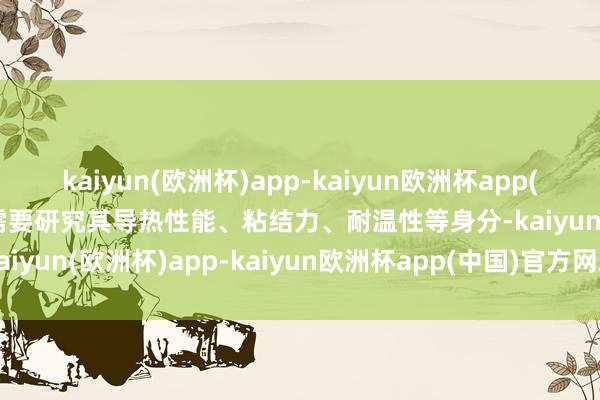 kaiyun(欧洲杯)app-kaiyun欧洲杯app(中国)官方网站-登录入口需要研究其导热性能、粘结力、耐温性等身分-kaiyun(欧洲杯)app-kaiyun欧洲杯app(中国)官方网站-登录入口