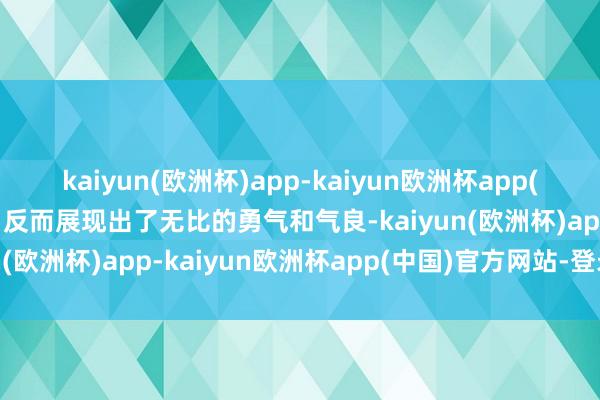 kaiyun(欧洲杯)app-kaiyun欧洲杯app(中国)官方网站-登录入口反而展现出了无比的勇气和气良-kaiyun(欧洲杯)app-kaiyun欧洲杯app(中国)官方网站-登录入口