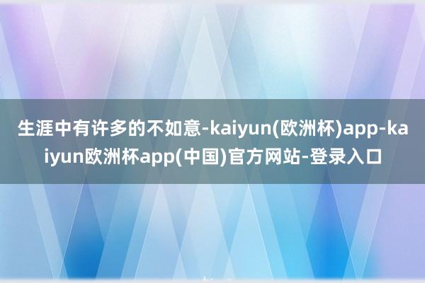 生涯中有许多的不如意-kaiyun(欧洲杯)app-kaiyun欧洲杯app(中国)官方网站-登录入口