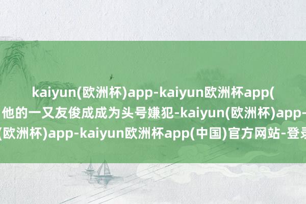 kaiyun(欧洲杯)app-kaiyun欧洲杯app(中国)官方网站-登录入口他的一又友俊成成为头号嫌犯-kaiyun(欧洲杯)app-kaiyun欧洲杯app(中国)官方网站-登录入口