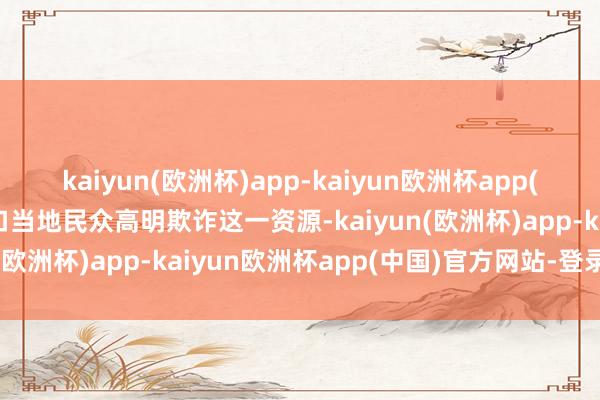 kaiyun(欧洲杯)app-kaiyun欧洲杯app(中国)官方网站-登录入口当地民众高明欺诈这一资源-kaiyun(欧洲杯)app-kaiyun欧洲杯app(中国)官方网站-登录入口