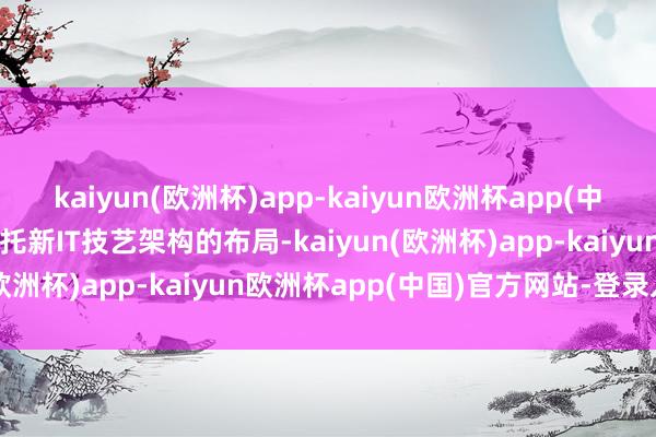 kaiyun(欧洲杯)app-kaiyun欧洲杯app(中国)官方网站-登录入口依托新IT技艺架构的布局-kaiyun(欧洲杯)app-kaiyun欧洲杯app(中国)官方网站-登录入口