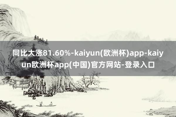 同比大涨81.60%-kaiyun(欧洲杯)app-kaiyun欧洲杯app(中国)官方网站-登录入口