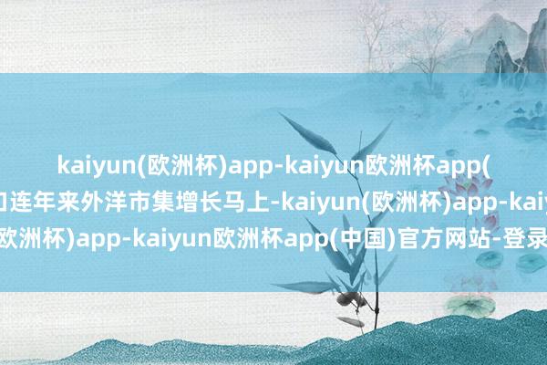 kaiyun(欧洲杯)app-kaiyun欧洲杯app(中国)官方网站-登录入口连年来外洋市集增长马上-kaiyun(欧洲杯)app-kaiyun欧洲杯app(中国)官方网站-登录入口