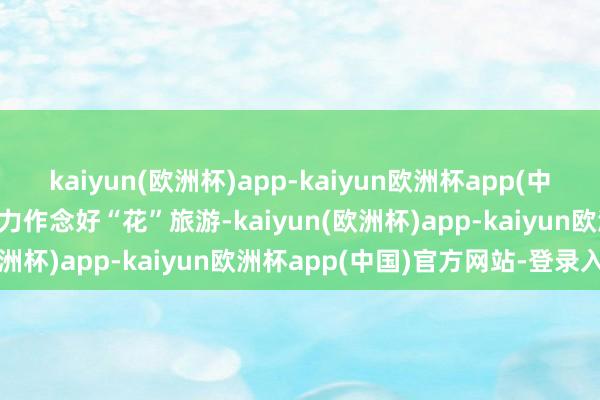 kaiyun(欧洲杯)app-kaiyun欧洲杯app(中国)官方网站-登录入口全力作念好“花”旅游-kaiyun(欧洲杯)app-kaiyun欧洲杯app(中国)官方网站-登录入口