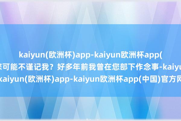 kaiyun(欧洲杯)app-kaiyun欧洲杯app(中国)官方网站-登录入口您可能不谨记我？好多年前我曾在您部下作念事-kaiyun(欧洲杯)app-kaiyun欧洲杯app(中国)官方网站-登录入口