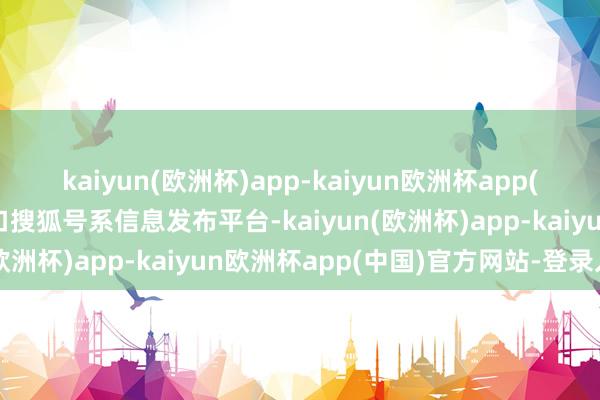 kaiyun(欧洲杯)app-kaiyun欧洲杯app(中国)官方网站-登录入口搜狐号系信息发布平台-kaiyun(欧洲杯)app-kaiyun欧洲杯app(中国)官方网站-登录入口