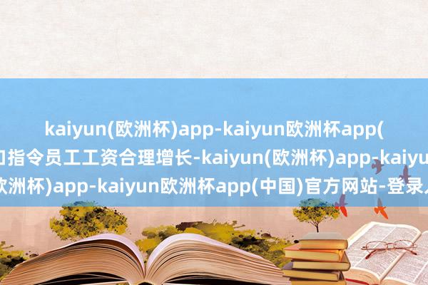 kaiyun(欧洲杯)app-kaiyun欧洲杯app(中国)官方网站-登录入口指令员工工资合理增长-kaiyun(欧洲杯)app-kaiyun欧洲杯app(中国)官方网站-登录入口