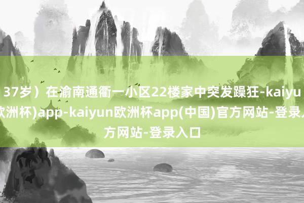 37岁）在渝南通衢一小区22楼家中突发躁狂-kaiyun(欧洲杯)app-kaiyun欧洲杯app(中国)官方网站-登录入口