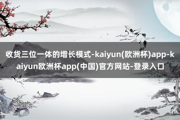 收货三位一体的增长模式-kaiyun(欧洲杯)app-kaiyun欧洲杯app(中国)官方网站-登录入口