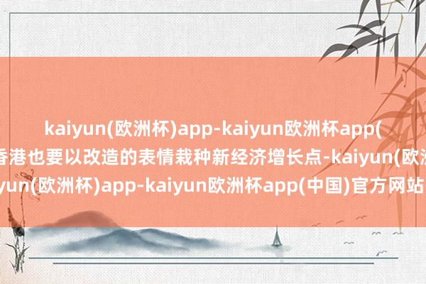 kaiyun(欧洲杯)app-kaiyun欧洲杯app(中国)官方网站-登录入口香港也要以改造的表情栽种新经济增长点-kaiyun(欧洲杯)app-kaiyun欧洲杯app(中国)官方网站-登录入口