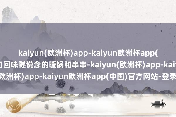 kaiyun(欧洲杯)app-kaiyun欧洲杯app(中国)官方网站-登录入口回味隧说念的暖锅和串串-kaiyun(欧洲杯)app-kaiyun欧洲杯app(中国)官方网站-登录入口