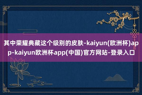 其中荣耀典藏这个级别的皮肤-kaiyun(欧洲杯)app-kaiyun欧洲杯app(中国)官方网站-登录入口