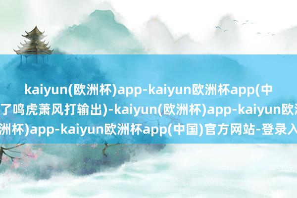 kaiyun(欧洲杯)app-kaiyun欧洲杯app(中国)官方网站-登录入口临了鸣虎萧风打输出)-kaiyun(欧洲杯)app-kaiyun欧洲杯app(中国)官方网站-登录入口