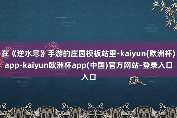 在《逆水寒》手游的庄园模板站里-kaiyun(欧洲杯)app-kaiyun欧洲杯app(中国)官方网站-登录入口