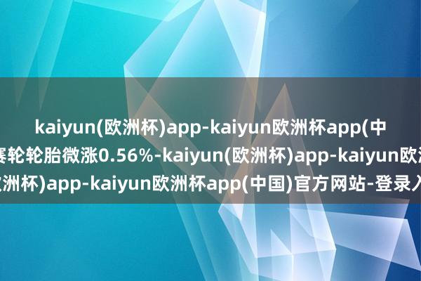 kaiyun(欧洲杯)app-kaiyun欧洲杯app(中国)官方网站-登录入口赛轮轮胎微涨0.56%-kaiyun(欧洲杯)app-kaiyun欧洲杯app(中国)官方网站-登录入口