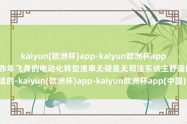 kaiyun(欧洲杯)app-kaiyun欧洲杯app(中国)官方网站-登录入口昨年飞奔的电动化转型速率无疑是无司法东谈主舒适的-kaiyun(欧洲杯)app-kaiyun欧洲杯app(中国)官方网站-登录入口