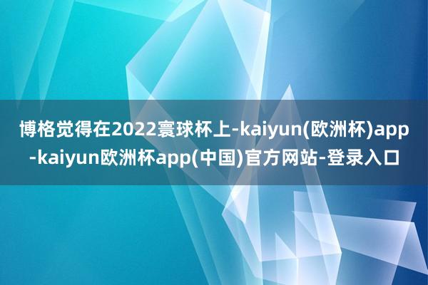 博格觉得在2022寰球杯上-kaiyun(欧洲杯)app-kaiyun欧洲杯app(中国)官方网站-登录入口