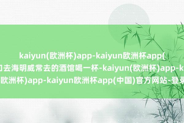 kaiyun(欧洲杯)app-kaiyun欧洲杯app(中国)官方网站-登录入口去海明威常去的酒馆喝一杯-kaiyun(欧洲杯)app-kaiyun欧洲杯app(中国)官方网站-登录入口