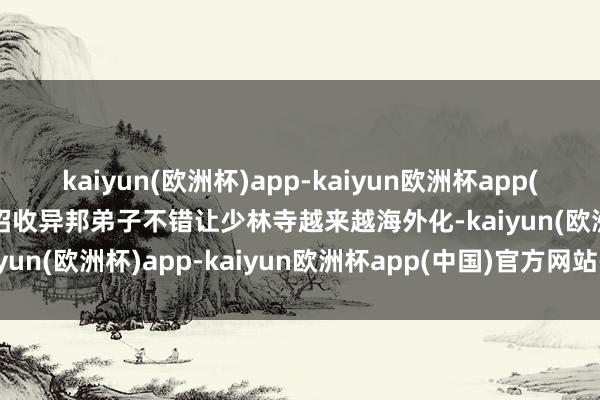 kaiyun(欧洲杯)app-kaiyun欧洲杯app(中国)官方网站-登录入口招收异邦弟子不错让少林寺越来越海外化-kaiyun(欧洲杯)app-kaiyun欧洲杯app(中国)官方网站-登录入口