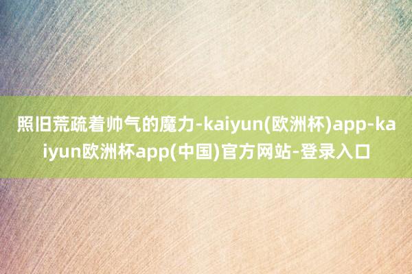 照旧荒疏着帅气的魔力-kaiyun(欧洲杯)app-kaiyun欧洲杯app(中国)官方网站-登录入口