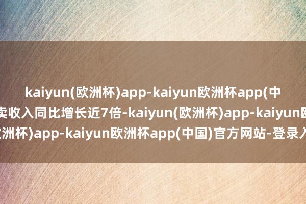 kaiyun(欧洲杯)app-kaiyun欧洲杯app(中国)官方网站-登录入口买卖收入同比增长近7倍-kaiyun(欧洲杯)app-kaiyun欧洲杯app(中国)官方网站-登录入口