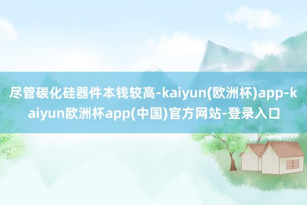 尽管碳化硅器件本钱较高-kaiyun(欧洲杯)app-kaiyun欧洲杯app(中国)官方网站-登录入口