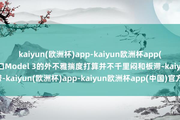 kaiyun(欧洲杯)app-kaiyun欧洲杯app(中国)官方网站-登录入口Model 3的外不雅揣度打算并不千里闷和板滞-kaiyun(欧洲杯)app-kaiyun欧洲杯app(中国)官方网站-登录入口