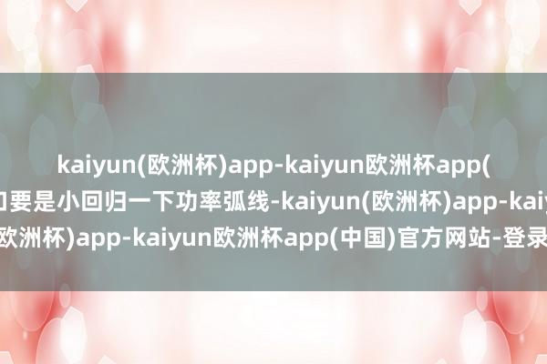 kaiyun(欧洲杯)app-kaiyun欧洲杯app(中国)官方网站-登录入口要是小回归一下功率弧线-kaiyun(欧洲杯)app-kaiyun欧洲杯app(中国)官方网站-登录入口