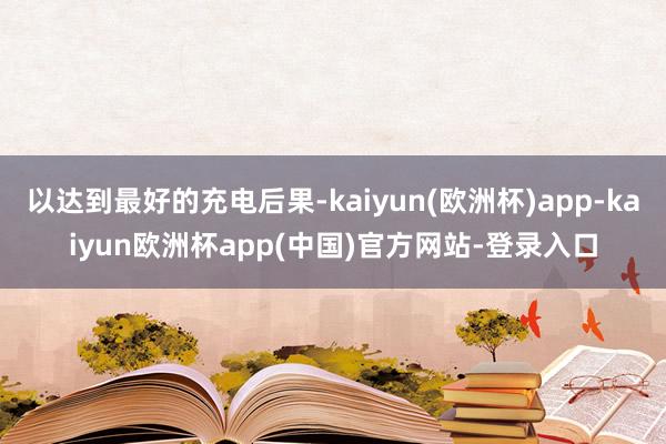 以达到最好的充电后果-kaiyun(欧洲杯)app-kaiyun欧洲杯app(中国)官方网站-登录入口