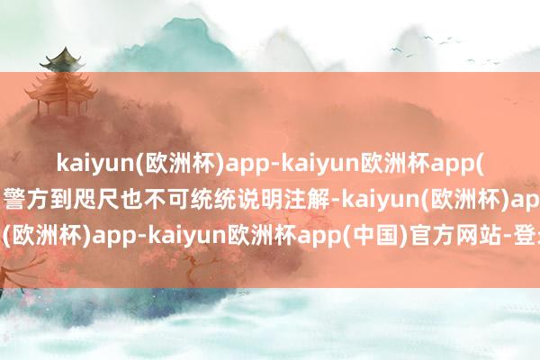 kaiyun(欧洲杯)app-kaiyun欧洲杯app(中国)官方网站-登录入口警方到咫尺也不可统统说明注解-kaiyun(欧洲杯)app-kaiyun欧洲杯app(中国)官方网站-登录入口