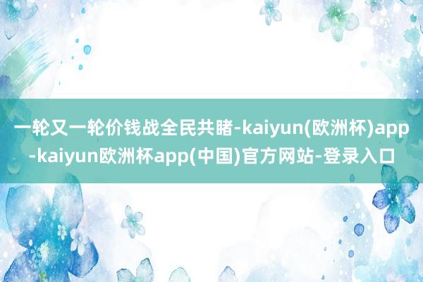 一轮又一轮价钱战全民共睹-kaiyun(欧洲杯)app-kaiyun欧洲杯app(中国)官方网站-登录入口