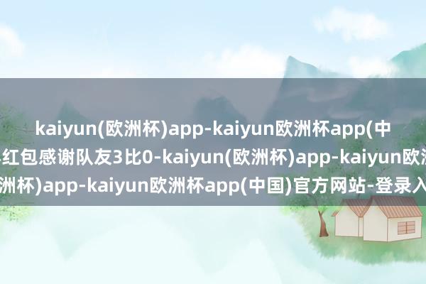 kaiyun(欧洲杯)app-kaiyun欧洲杯app(中国)官方网站-登录入口再红包感谢队友3比0-kaiyun(欧洲杯)app-kaiyun欧洲杯app(中国)官方网站-登录入口