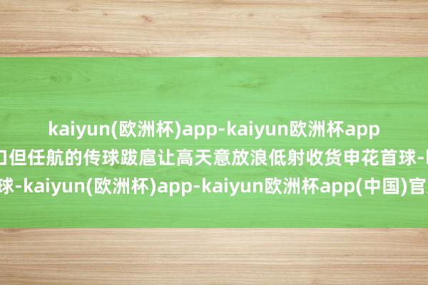 kaiyun(欧洲杯)app-kaiyun欧洲杯app(中国)官方网站-登录入口但任航的传球跋扈让高天意放浪低射收货申花首球-kaiyun(欧洲杯)app-kaiyun欧洲杯app(中国)官方网站-登录入口